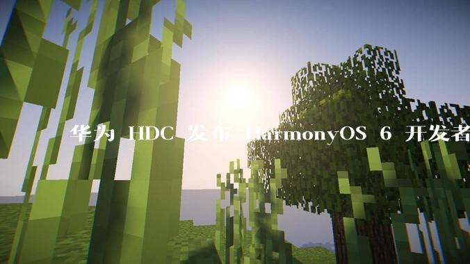 华为 HDC 发布 HarmonyOS 6 开发者 beta 版对应用开发者和鸿蒙生态有哪些影响？