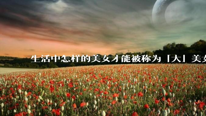 生活中怎样的美女才能被称为「大」美女？