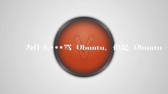 为什么***骂 Ubuntu，但是 Ubuntu 一直是所有 Linux 发行版中知名度、热度最高的？