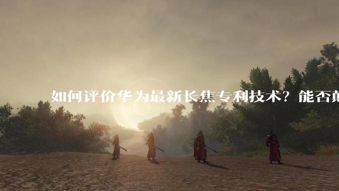 如何评价华为最新长焦专利技术？能否颠覆手机长焦摄影的目前限制？