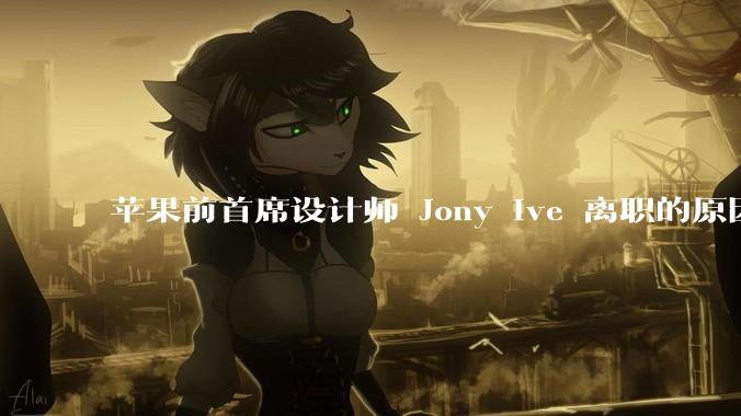 苹果前首席设计师 Jony Ive 离职的原因是什么？